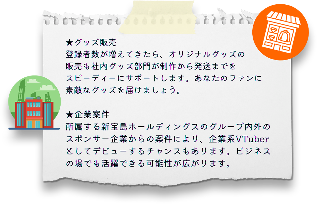 ・グッズ販売 登録者数が増えてきたら、オリジナルグッズの販売も社内グッズ部門が制作から発送までをスピーディーにサポートします。あなたのファンに素敵なグッズを届けましょう。 ・企業案件 所属する新宝島ホールディングスのグループ内外のスポンサー企業からの案件により、企業系VTuberとしてデビューするチャンスもあります。ビジネスの場でも活躍できる可能性が広がります。